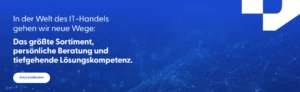 In der Welt des IT-Handels gehen wir neue Wege: Das größte Sortiment, persönliche Beratung und tiefgehende Lösungskompetenz.